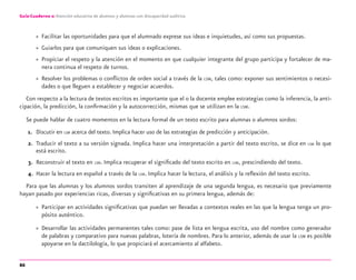 86
Guía-Cuaderno 2: Atención educativa de alumnos y alumnas con discapacidad auditiva
» Facilitar las oportunidades para que el alumnado exprese sus ideas e inquietudes, así como sus propuestas.
» Guiarlos para que comuniquen sus ideas o explicaciones.
» Propiciar el respeto y la atención en el momento en que cualquier integrante del grupo participa y fortalecer de ma-
nera continua el respeto de turnos.
» Resolver los problemas o conﬂictos de orden social a través de la LSM, tales como: exponer sus sentimientos o necesi-
dades o que lleguen a establecer y negociar acuerdos.
Con respecto a la lectura de textos escritos es importante que el o la docente emplee estrategias como la inferencia, la anti-
cipación, la predicción, la conﬁrmación y la autocorrección, mismas que se utilizan en la LSM.
Se puede hablar de cuatro momentos en la lectura formal de un texto escrito para alumnas o alumnos sordos:
1. Discutir en LSM acerca del texto. Implica hacer uso de las estrategias de predicción y anticipación.
2. Traducir el texto a su versión signada. Implica hacer una interpretación a partir del texto escrito, se dice en LSM lo que
está escrito.
3. Reconstruir el texto en LSM. Implica recuperar el signiﬁcado del texto escrito en LSM, prescindiendo del texto.
4. Hacer la lectura en español a través de la LSM. Implica hacer la lectura, el análisis y la reﬂexión del texto escrito.
Para que las alumnas y los alumnos sordos transiten al aprendizaje de una segunda lengua, es necesario que previamente
hayan pasado por experiencias ricas, diversas y signiﬁcativas en su primera lengua, además de:
» Participar en actividades signiﬁcativas que puedan ser llevadas a contextos reales en las que la lengua tenga un pro-
pósito auténtico.
» Desarrollar las actividades permanentes tales como: pase de lista en lengua escrita, uso del nombre como generador
de palabras y comparativo para nuevas palabras, lotería de nombres. Para lo anterior, además de usar la LSM es posible
apoyarse en la dactilología, lo que propiciará el acercamiento al alfabeto.
discapacidad auditiva.indd 86 26/11/13 08:58
 