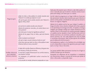 88
Guía-Cuaderno 2: Atención educativa de alumnos y alumnas con discapacidad auditiva
Cada paso del proyecto que se llevará a cabo debe quedar es-
crito o ilustrado para que el alumno o alumna conozca el pro-
pósito del trabajo y las tareas que va a realizar.
Preguntas guía
¿Todos los niños y niñas preﬁeren la comida conocida como
“chatarra”a la comida que preparan en casa?
¿Por qué les gusta más la comida conocida como “chatarra”a
algunos niños y niñas?
Escribir todas las preguntas en un lugar visible en el que pue-
dan permanecer durante todo el proceso para que el alumno o
alumna sordos puedan consultarlas las veces que sea necesario.
Ilustrar con algunas imágenes.
¿Es nutritiva la comida conocida como chatarra?
Además de productos naturales, ¿la comida chatarra con-
tiene químicos?
¿Son malos para el cuerpo los ingredientes químicos?
Además de las papas fritas en bolsa, ¿qué otras botanas
hay?
¿Cómo se preparan esas botanas?
¿Por qué es mejor consumir alimentos hechos en casa?
¿Cómo hacer para que todos los niños o niñas preﬁeran comer
alimentos hechos en casa y naturales?
Además de la palabra escrita hay que trabajar la palabra en
lengua de señas.Antes, durante o después de la clase, apoyarlo
en el aprendizaje de la lengua de señas, el español y la lengua
indígena; por ejemplo: trabajar por campos semánticos los ali-
mentos o hacer un diccionario con tarjetas poniendo imágenes
y la palabra escrita. Ayudarlo a hacer clasiﬁcaciones entre ali-
mentos nutritivos y no nutritivos; productos naturales y pro-
ductos químicos, etc. Con cada pregunta que surja se puede
ir nutriendo el diccionario. Pedir la participación de la familia
para la elaboración del diccionario.
Anticipadamente explicar a los familiares las actividades que
se van a desarrollar en clase al día siguiente, para que lo expli-
quen a su hija o hijo un día antes.
Posibles inferencias
que se plantean
alumnas y alumnos
El sabor de la comida chatarra es diferente y les gusta más.
Son baratas y fáciles de encontrar.
Es más fácil y rápido “alimentarse”con comida chatarra,
que preparar comida.
Los empaques y la publicidad vuelven atractivos los
productos.
En la escuela no venden alimentos preparados en casa.
Las causas también deben permanecer escritas en un lugar ac-
cesible el tiempo que sea necesario.
Acompañar las reﬂexiones de los compañeros o compañeras
con ilustraciones, dibujos o recortes de revistas que ayuden al
niño o niña sordos a comprender mejor.
discapacidad auditiva.indd 88 26/11/13 08:58
 