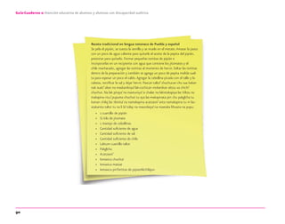90
Guía-Cuaderno 2: Atención educativa de alumnos y alumnas con discapacidad auditiva
Receta tradicional en lengua totonaco de Puebla y español
Se pela el pipián, se tuesta la semilla y se muele en el metate.Amasar la pasta
con un poco de agua caliente para quitarle el aceite de la pepita del pipián,
presionar para quitarlo. Formar pequeñas tortitas de pipián e
incorporarlas en un recipiente con agua que contiene los jitomates y el
chile machacado, agregar las tortitas al momento de hervir. Soltar las tortitas
dentro de la preparación y también se agrega un poco de pepita molida suel-
ta para espesar un poco el caldo.Agregar la cebollina picada con el tallo y la
cabeza, rectiﬁcar la sal y dejar hervir. Paxcan taltzi’ chuchucan chu sua kakan
nak xuati’ akan na maskanikoya’ lak-cochican mokanikan aktzu xa chichi’
chuchut. Na lak pitaya’ na maxtuniya’ ix chalat na lakixtakapiya lac kiltzu na
makapina nicu’ pupuma chuchut tu aya lac-makapinata pin chu pakglcha tu
kaman chilaj lac tlonita’ na namakapina acatzasni’ anta namakapina tu ni lac-
xtakanita taltzi tu na li la’ tolay na mascokeya’ na maxtaka lihuana na pupu.
» 1 cuartillo de pipián
» ½ kilo de jitomate
» 1 manojo de cebollinas
» Cantidad suﬁciente de agua
» Cantidad suﬁciente de sal
» Cantidad suﬁciente de chile
» Laktum cuartillo taltzi
» Pakglcha
» Acatzasni’
» Ixmaxica chuchut
» Ixmaxica matzat
» Ixmaxica pinTortitas de pipianAkchilajun
discapacidad auditiva.indd 90 26/11/13 08:58
 