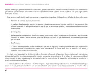 96
Guía-Cuaderno 2: Atención educativa de alumnos y alumnas con discapacidad auditiva
respetar normas que generen una adecuada convivencia, para establecer lazos comunicativo-afectivos con la niña o niño sordos
y trasmitirle que se interesan por él o ella; interactuar para saber cómo le fue en la escuela, qué hizo, con quién jugó, si tiene
tarea o no, etcétera.
Otras acciones que la familia puede instrumentar es su participación en las actividades dentro del salón de clases, tales como:
» Narración de cuentos, leyendas, tradiciones.
La madre o el padre pueden sugerir a los alumnos y las alumnas un cuento, leyenda, tradición (o bien escogerlo ellos
mismos) y narrarlo en la lengua de señas. En caso de que no la conozcan guiarlos y asesorarles sobre las señas que se
deben utilizar.
» Cocinar juntos.
Madres y padres pueden asistir al salón de clases y junto con sus hijos o hijas preparan alguna receta sencilla; poste-
riormente se presenta ante el resto del grupo y se les explica la forma en que la elaboraron, así como los ingredientes
que utilizaron.
» Días festivos.
La familia puede aprovechar las festividades para que asistan al grupo y narren alguna experiencia que hayan disfru-
tado como familia. Estas festividades pueden ser el Día de Muertos, el Día del Niño, el día de Navidad o Año Nuevo, y
las ﬁestas tradicionales de la comunidad.
El trabajo entre la escuela y las familias de todo el alumnado, así como la del alumno o alumna indígena y/o migrante con
discapacidad auditiva permite una colaboración estrecha para abrirse al conocimiento de su cultura de manera compartida; al
mismo tiempo, fortalece los valores y las lenguas indígenas, los conocimientos de los pueblos originarios y las tecnologías y
prácticas comunitarias familiares.
La atención educativa de un alumno o alumna indígena o migrante con discapacidad auditiva no sólo depende de lo que
ocurre en el aula, sino de la correlación con lo que sucede en la casa, la calle y todos los espacios donde se vinculan niñas y
discapacidad auditiva.indd 96 26/11/13 08:58
 