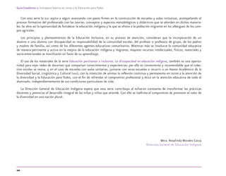 10
Guía-Cuaderno 1: Conceptos básicos en torno a la Educación para Todos
Con esta serie la DGEI aspira a seguir avanzando con pasos ﬁrmes en la construcción de escuelas y aulas inclusivas, acompañando el
proceso formativo del profesorado con las teorías, conceptos y aspectos metodológicos y didácticos que se abordan en dichos materia-
les. Se abre así la oportunidad de fortalecer la educación indígena y la que se ofrece a la población migrante en los albergues de los cam-
pos agrícolas.
Los principios y planteamientos de la Educación Inclusiva, en su proceso de atención, consideran que la incorporación de un
alumno o una alumna con discapacidad es responsabilidad de la comunidad escolar, del profesor o profesora de grupo, de los padres
y madres de familia, así como de los diferentes agentes educativos comunitarios. Mientras más se involucre la comunidad educativa
de manera pertinente y activa en la mejora de la educación indígena y migrante, mayores recursos intelectuales, físicos, materiales y
socio-emocionales se movilizarán en favor de su aprendizaje.
El uso de los materiales de la serie Educación pertinente e inclusiva. La discapacidad en educación indígena, también es una oportu-
nidad para tejer redes de docentes que compartan conocimientos y experiencias; por ello es conveniente y recomendable que el colec-
tivo escolar se reúna, y en el caso de escuelas con aulas unitarias, juntarse con otras escuelas o recurrir a un Asesor Académico de la
Diversidad Social, Lingüística y Cultural (AAD), con la intención de animar la reﬂexión continua y permanente en torno a la atención de
la diversidad y la Educación para Todos, con el ﬁn de refrendar el compromiso profesional y ético en la atención educativa de todo el
alumnado, independientemente de sus condiciones particulares de vida.
La Dirección General de Educación Indígena espera que esta serie contribuya al esfuerzo constante de transformar las prácticas
docentes y potenciar el desarrollo integral de las niñas y niños que atiende. Con ello se reaﬁrma el compromiso de promover el valor de
la diversidad en una nación plural.
Mtra. Rosalinda Morales Garza
Directora General de Educación Indígena
discapacidad general.indd 10 26/11/13 09:08
 