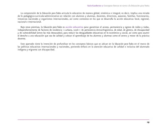 19
Guía-Cuaderno 1: Conceptos básicos en torno a la Educación para Todos
La comprensión de la Educación para Todos articula lo educativo de manera global, sistémica e integral, es decir, implica una mirada
de lo pedagógico-curricular-administrativo en relación con alumnos y alumnas, docentes, directivos, asesores, familias, funcionarios,
instancias nacionales y organismos internacionales, así como contextos en los que se desarrolla la acción educativa: local, regional,
nacional e internacional.
Bajo estas premisas, la Educación para Todos es acción educativa para: garantizar el acceso, permanencia y egreso de todos y todas,
independientemente de factores de residencia —urbana, rural— de pertenencia étnica-lingüística, de edad, de género, de discapacidad
y de vulnerabilidad (entre las más destacados), para reducir las desigualdades educativas en lo económico y social, así como para asumir
el derecho a una educación que sea de calidad y colocar el aprendizaje de los alumnos y alumnas como el centro y motor de la práctica
docente.
Este apartado tiene la intención de profundizar en los conceptos básicos que se ubican en la Educación para Todos en el marco de
las políticas educativas internacionales y nacionales, poniendo énfasis en la atención educativa de calidad e inclusiva del alumnado
indígena y migrante con discapacidad.
discapacidad general.indd 19 26/11/13 09:08
 