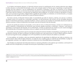 28
Guía-Cuaderno 1: Conceptos básicos en torno a la Educación para Todos
En el ámbito estrictamente educativo, la Educación Inclusiva prioriza la transformación de los sistemas educativos para adaptar
la oferta educativa a la diversidad del alumnado, y tiene como concepto estelar las “barreras para el aprendizaje y la participación”,
concepto que hace referencia a que las problemáticas son extrínsecas al alumnado y que éstas se encuentran en los contextos
generadores de estas barreras. La conciencia de este hecho representa un impulso fundamental para avanzar hacia la Educación para Todos
y para hacer efectivo el derecho a una educación de calidad para toda la población; se inscribe en el ejercicio del derecho a la educa-
ción, en los principios de gratuidad y obligatoriedad e igualdad de oportunidades, en el derecho a la no discriminación y a la propia
identidad, por lo que impulsa una educación en y para los derechos humanos.15
De manera concreta, la Educación Inclusiva alude a la necesidad de que todos los alumnos y alumnas, sea cual sea su condición,
se eduquen juntos en la escuela de su comunidad y participen, sin discriminaciones, del currículo y de las actividades educativas;
detona un movimiento permanente y sostenido de políticas, culturas y prácticas para satisfacer las necesidades educativas de todos los
alumnos y alumnas e involucra el desarrollo de las escuelas, tanto de sus docentes como del alumnado.
El punto de partida para avanzar en las escuelas y en las aulas en torno a la Educación Inclusiva, consiste en la realización de un
análisis, evaluación y sistematización de información, para reconocer aquellas situaciones o condiciones —barreras— que limitan el
aprendizaje y la participación del alumnado. Una vez identiﬁcadas, se diseña una planeación que vertebra la acción creativa estratégica
de los docentes para minimizarlas o eliminarlas y evitar así cualquier acto de discriminación o exclusión.
Las escuelas y las aulas que hacen suyos los principios de la Educación Inclusiva fortalecen el aprendizaje y la participación de todos
sus alumnos y alumnas, de todos sus docentes y de todas las familias, por lo que reestructuran su cultura, elaboran políticas y desarro-
llan prácticas de gestión escolar y pedagógicas con el ﬁn de posibilitar una atención educativa de calidad a su alumnado.16
En otras palabras, son escuelas y aulas que promueven experiencias de aprendizaje de calidad para que todos sus alumnos y sus
alumnas alcancen altos niveles de logros educativos, sin perder de vista a aquellos grupos en condición de vulnerabilidad, en peligro de
ser marginados, excluidos o con riesgo de no alcanzar la satisfacción de sus necesidades básicas de aprendizaje.
Para fortalecer la comprensión de la Educación Inclusiva es necesario profundizar en dos aspectos que se abordan a continuación: el
modelo social de la discapacidad y el concepto de barreras para el aprendizaje y la participación.
15 Blanco, R. (s/f).“Inclusión. El derecho de todos a una educación de calidad”. Presentación en power point. Oﬁcina Regional de Educación para América Latina y el Caribe, de la Organización de las Naciones Unidas para
la Educación la Ciencia y la Cultura (OREALC-UNESCO). Obtenido el 10 de julio de 2011, de: www.udesa.edu.ar/ﬁles/EscEdu/Inclusi%C3%B3n%20Educativa/06%20Rosa%2oBlanco%20(OREALC-UNESCO).pdf
16 Booth, T. y Ainscow, M. (2000). Op.cit.
discapacidad general.indd 28 26/11/13 09:08
 