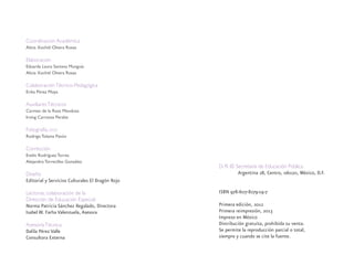 Coordinación Académica
Alicia Xochitl Olvera Rosas
Elaboración
Eduarda Laura Santana Munguía
Alicia Xochitl Olvera Rosas
ColaboraciónTécnico-Pedagógica
Erika Pérez Moya
AuxiliaresTécnicos
Carmen de la Rosa Mendoza
Irving Carranza Peralta
Fotografía, DGEI
Rodrigo Tolama Pavón
Corrección
Evelin Rodríguez Torres
Alejandro Torrecillas González
Diseño
Editorial y Servicios Culturales El Dragón Rojo
Lectoras, colaboración de la
Dirección de Educación Especial:
Norma Patricia Sánchez Regalado, Directora
Isabel W. Farha Valenzuela, Asesora
AsesoríaTécnica:
Dalila Pérez Valle
Consultora Externa
D. R. © Secretaría de Educación Pública
Argentina 28, Centro, 06020, México, D.F.
ISBN 978-607-8279-19-7
Primera edición, 2012
Primera reimpresión, 2013
Impreso en México
Distribución gratuita, prohibida su venta.
Se permite la reproducción parcial o total,
siempre y cuando se cite la fuente.
discapacidad general.indd 2 26/11/13 09:08
 