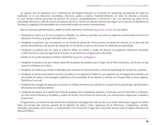 47
Guía-Cuaderno 1: Conceptos básicos en torno a la Educación para Todos
Un aspecto más de relevancia en la conformación del Proyecto Educativo es el proceso de aprendizaje permanente de todos los
implicados en el acto educativo: autoridades, directivos, padres y madres, fundamentalmente, de todos los alumnos y alumnas.
En este sentido resultan esenciales los procesos de asesoría, acompañamiento y orientación a las y los docentes por parte de las
autoridades (directivos, jefes de sector), de asesores técnicos o incluso de asesores externos para lograr que el proceso de enseñanza se
fortalezca y responda a las necesidades de la comunidad escolar de manera contextualizada.
Bajo los anteriores planteamientos, cambiar la escuela representa transformar la gestión escolar, lo cual implica:
» Transformar su cultura, por la cual se proyecta su ﬁlosofía, sus valores y actitudes, así como sus objetivos institucionales en torno a la
educación inclusiva y su propia identidad como colectivo.
» Transformar sus prácticas, que se proyectan en sus formas de planeación institucional y de planeación docente, en el desarrollo del
proceso de enseñanza y del proceso de evaluación, en las formas en que se estructuran los ambientes de aprendizaje.
» Transformar sus políticas por las cuales el colectivo deﬁne los medios y modos de alcanzar los propósitos educativos nacionales
y determina las acciones para garantizar el acceso, la permanencia y el egreso de su alumnado.
Cambiar en la escuela representa también transformar la gestión pedagógica:
» Transformar las formas en las que el docente desarrolla los procesos de enseñanza para el logro de los ﬁnes educativos y las formas en que
asume los enfoques curriculares.
» Transformar los modos en que concibe a la diversidad, para reconocer los distintos estilos y ritmos de aprendizaje de sus alumnos y alumnas.
» Transformar la manera en que asume el currículo y lo traduce en una planeación didáctica, que responde con estrategias diversiﬁcadas a las
necesidades de todos y con estrategias especíﬁcas a las necesidades de los alumnos y alumnas con discapacidad; en otras palabras,
ﬂexibiliza el currículo.
» Transformar las estrategias de evaluación asumiendo un enfoque formativo que redunde en la mejora de los aprendizajes del alumnado y
del proceso de enseñanza docente.
» Transformar las maneras de la relación que el docente promueve entre compañeros (alumnos y alumnas), entre el alumnado y el docente,
así como entre el docente y los padres y madres de familia, hacia formas de interacción y de comunicación respetuosas, cordiales y
propositivas.
El seguimiento y la evaluación permanente de la planeación estratégica de cada escuela es un medio idóneo para asegurar el cambio
hacia una escuela más inclusiva, garante de los derechos de todos y todas, respetuosa de las diferencias —lingüísticas, sociales,
culturales y personales, entre otras— y comprometida con la formación integral de su alumnado durante todo el trayecto formativo de
Educación Básica.
discapacidad general.indd 47 26/11/13 09:08
 