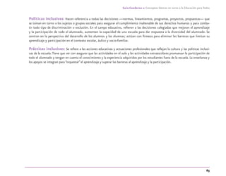 63
Guía-Cuaderno 1: Conceptos básicos en torno a la Educación para Todos
Políticas inclusivas: Hacen referencia a todas las decisiones —normas, lineamientos, programas, proyectos, propuestas— que
se toman en torno a los sujetos o grupos sociales para asegurar el cumplimiento inalienable de sus derechos humanos y para comba-
tir todo tipo de discriminación o exclusión. En el campo educativo, reﬁeren a las decisiones colegiadas que mejoran el aprendizaje
y la participación de todo el alumnado, aumentan la capacidad de una escuela para dar respuesta a la diversidad del alumnado. Se
centran en la perspectiva del desarrollo de los alumnos y las alumnas; actúan con ﬁrmeza para eliminar las barreras que limitan su
aprendizaje y participación en el contexto escolar, áulico y socio-familiar.
Prácticas inclusivas: Se reﬁere a las acciones educativas y actuaciones profesionales que reﬂejan la cultura y las políticas inclusi-
vas de la escuela.Tiene que ver con asegurar que las actividades en el aula y las actividades extraescolares promuevan la participación de
todo el alumnado y tengan en cuenta el conocimiento y la experiencia adquiridos por los estudiantes fuera de la escuela. La enseñanza y
los apoyos se integran para “orquestar”el aprendizaje y superar las barreras al aprendizaje y la participación.
discapacidad general.indd 63 26/11/13 09:08
 