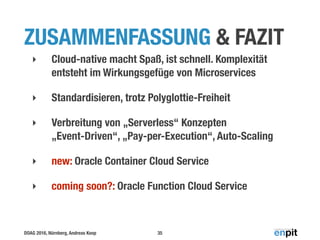 DOAG 2016, Nürnberg, Andreas Koop
ZUSAMMENFASSUNG & FAZIT
‣ Cloud-native macht Spaß, ist schnell. Komplexität
entsteht im Wirkungsgefüge von Microservices
‣ Standardisieren, trotz Polyglottie-Freiheit
‣ Verbreitung von „Serverless“ Konzepten 
„Event-Driven“, „Pay-per-Execution“, Auto-Scaling
‣ new: Oracle Container Cloud Service
‣ coming soon?: Oracle Function Cloud Service
35
 