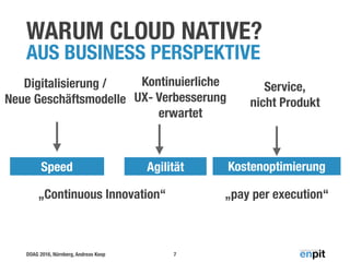 DOAG 2016, Nürnberg, Andreas Koop
WARUM CLOUD NATIVE? 
AUS BUSINESS PERSPEKTIVE
7
KostenoptimierungAgilitätSpeed
Digitalisierung /
Neue Geschäftsmodelle
Kontinuierliche 
UX- Verbesserung 
erwartet
Service, 
nicht Produkt
„pay per execution“„Continuous Innovation“
 