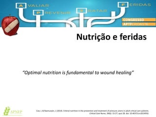 Nutrição e feridas
“Optimal nutrition is fundamental to wound healing”
Cox, J, & Rasmussen, L (2014). Enteral nutrition in the prevention and treatment of pressure ulcers in adult critical care patients.
Critical Care Nurse, 34(6): 15-27; quiz 28. doi: 10.4037/ccn2014950.
 
