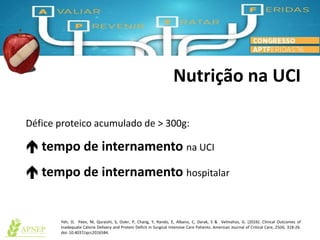 Nutrição na UCI
Défice proteico acumulado de > 300g:
 tempo de internamento na UCI
 tempo de internamento hospitalar
Yeh, D, Peev, M, Quraishi, S, Osler, P, Chang, Y, Rando, E, Albano, C, Darak, S & Velmahos, G. (2016). Clinical Outcomes of
Inadequate Calorie Delivery and Protein Deficit in Surgical Intensive Care Patients. American Journal of Critical Care, 25(4). 318-26.
doi: 10.4037/ajcc2016584.
 