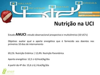 Nutrição na UCI
Estudo ANUCI: estudo observacional prospectivo e multicêntrico (10 UCI’s)
Objetivo: avaliar qual o aporte energético que é fornecido aos doentes nos
primeiros 10 dias de internamento
69,1%: Nutrição Entérica | 12,4%: Nutrição Parentérica
Aporte energético: 12,5 ± 4,8 kcal/kg/dia
A partir do 4º dia: 15,6 ± 6,1 Kcal/Kg/dia
 