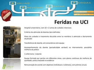 Feridas na UCI
Hospital universitário, com 10 + 2 camas de cuidados intensivos
Critérios de admissão de doentes bem definidos
Plano de cuidados e tratamento discutido entre os membros à admissão e diariamente
atualizado
Transferência de doente, em consonância com equipa
Acompanhamento do doente (periodicidade variável) no internamento: possibilita
melhoria da prática
1 enfermeiro: 1 doente
Equipa formada por peritos em diferentes áreas, com planos contínuos de melhoria de
qualidade; prática baseada na evidência
Remuneração de acordo com objetivos (individuais e coletivos), com prémios anuais
 