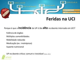 Feridas na UCI
Falência de órgãos
Múltiplas comorbilidades
Mobilidade reduzida
Medicação (ex.: inotrópicos)
Suporte nutricional
UP no doente crítico: comum e inevitável (Elaine, 2011)
Porque é que a incidência de UP é tão alta no doente internado em UCI?
 