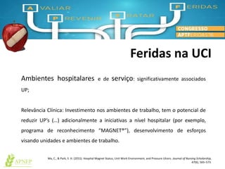 Feridas na UCI
Ma, C., & Park, S. H. (2015). Hospital Magnet Status, Unit Work Environment, and Pressure Ulcers. Journal of Nursing Scholarship,
47(6), 565–573.
Ambientes hospitalares e de serviço: significativamente associados
UP;
Relevância Clínica: Investimento nos ambientes de trabalho, tem o potencial de
reduzir UP’s (…) adicionalmente a iniciativas a nível hospitalar (por exemplo,
programa de reconhecimento “MAGNET®”), desenvolvimento de esforços
visando unidades e ambientes de trabalho.
 