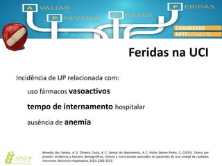 Feridas na UCI
Almeida dos Santos, A D; Oliveira Costa, A C; Santos do Nascimento, A C; Porto Sabino Pinho, C; (2015). Úlcera por
presión: incidencia y factores demográficos, clínicos y nutricionales asociados en pacientes de una unidad de cuidados
intensivos. Nutrición Hospitalaria, 32(5) 2242-2252.
Incidência de UP relacionada com:
uso fármacos vasoactivos
tempo de internamento hospitalar
ausência de anemia
 