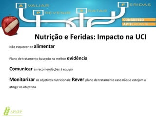 Nutrição e Feridas: Impacto na UCI
Não esquecer de alimentar
Plano de tratamento baseado na melhor evidência
Comunicar as recomendações à equipa
Monitorizar os objetivos nutricionais: Rever plano de tratamento caso não se estejam a
atingir os objetivos
 