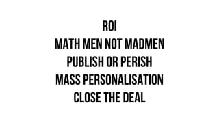 ROI
MATH MEN NOT MADMEN
PUBLISH OR PERISH
MASS PERSONALISATION
CLOSE THE DEAL
 