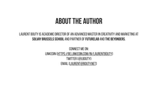 ABOUT THE AUTHOR
Laurent Bouty is Academic Director of an Advanced Master in Creativity and Marketing at
Solvay Brussels School and Partner of FUTURELAB and THE BEYONDERS.
Connect me on:
LinkedIN (https://be.linkedin.com/in/laurentbouty)
Twitter (@lbouty)
Email (laurent@bouty.net)
 