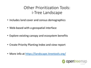 • Includes land cover and census demographics
• Web-based with a geospatial interface
• Explore existing canopy and ecosystem benefits
• Create Priority Planting Index and view report
• More info at https://landscape.itreetools.org/
Other Prioritization Tools:
i-Tree Landscape
 
