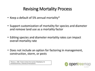 Revising Mortality Process
• Keep a default of 5% annual mortality*
• Support customization of mortality for species and diameter
and remove land use as a mortality factor
• Editing species and diameter mortality rates can impact
overall mortality rate
• Does not include an option for factoring in management,
construction, storm, or pests
*Roman, L. 2006. Trends in Street Tree Survival, Philadelphia, PA.
ScholarlyCommons, University of Pennsylvania.
 