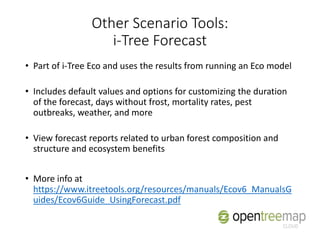 Other Scenario Tools:
i-Tree Forecast
• Part of i-Tree Eco and uses the results from running an Eco model
• Includes default values and options for customizing the duration
of the forecast, days without frost, mortality rates, pest
outbreaks, weather, and more
• View forecast reports related to urban forest composition and
structure and ecosystem benefits
• More info at
https://www.itreetools.org/resources/manuals/Ecov6_ManualsG
uides/Ecov6Guide_UsingForecast.pdf
 