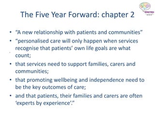 “
The Five Year Forward: chapter 2
• “A new relationship with patients and communities”
• “personalised care will only happen when services
recognise that patients’ own life goals are what
count;
• that services need to support families, carers and
communities;
• that promoting wellbeing and independence need to
be the key outcomes of care;
• and that patients, their families and carers are often
‘experts by experience’.”
 