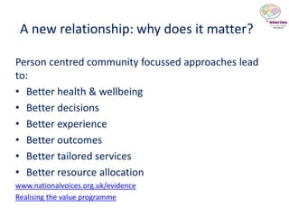A new relationship: why does it matter?
Person centred community focussed approaches lead
to:
• Better health & wellbeing
• Better decisions
• Better experience
• Better outcomes
• Better tailored services
• Better resource allocation
www.nationalvoices.org.uk/evidence
Realising the value programme
 
