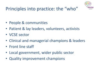 Principles into practice: the “who”
• People & communities
• Patient & lay leaders, volunteers, activists
• VCSE sector
• Clinical and managerial champions & leaders
• Front line staff
• Local government, wider public sector
• Quality improvement champions
 