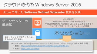 Azure で培った Software Defined Datacenter 技術を反映
データセンターの
最適化
Software Defined Compute
Software Defined Storage
Software Defined Network
📢 #CLD011
Windows Server 2016 Hyper-V と
Virtual Machine Manager 2016 でここまでできる！
コンパクトで新しいデータセンターへの変革
📢 #CLD019
Azure から生まれた Windows Server 2016 SDN
～アップデート版～
本セッション
[de:code 2016 : INF-017] Windows Server 2016 の Software Defined Storage のしくみと活用
・動画： https://channel9.msdn.com/Events/de-code/2016/INF-017
・資料： https://doc.co/avHo4i
本セッションでご紹介しきれない
その他 の SDS 機能は…
 