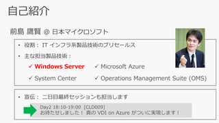 自己紹介
前島 鷹賢 @ 日本マイクロソフト
Day2 18:10-19:00 [CLD009]
お待たせしました！ 真の VDI on Azure がついに実現します！
• 宣伝： 二日目最終セッションも担当します
• 役割： IT インフラ系製品技術のプリセールス
• 主な担当製品技術：
✓ Windows Server ✓ Microsoft Azure
✓ System Center ✓ Operations Management Suite (OMS)
 