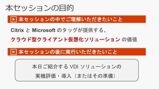 本セッションの目的
Citrix と Microsoft のタッグが提供する、
クラウド型クライアント仮想化ソリューション の価値
▶ 本セッションの中でご理解いただきたいこと
▶ 本セッションの後に実行いただきたいこと
本日ご紹介する VDI ソリューションの
実機評価・導入（またはその準備）
 