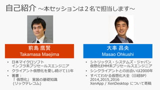 自己紹介 ～本セッションは２名で担当します～
大串 昌央
Masao Ohkushi
• 日本マイクロソフト
インフラ系プリセールスエンジニア
• クライアント仮想化を愛し続けて11年
• 著書：
「 仮想化」 実装の基礎知識
(リックテレコム)
• シトリックス・システムズ・ジャパン
仮想化EMM系プリセールスエンジニア
• シンクライアントとの出会いは2000年
• すべてわかる仮想化大全（日経BP）
2014,2015,2016
XenApp / XenDesktop について寄稿
前島 鷹賢
Takamasa Maejima
 