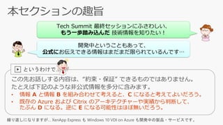 この先お話しする内容は、“約束・保証” できるものではありません。
たとえば下記のような非公式情報を多分に含みます。
Tech Summit 最終セッションにふさわしい、
もう一歩踏み込んだ 技術情報を知りたい！
開発中ということもあって、
公式にお伝えできる情報はまだまだ限られているんです…
▶ というわけで…
繰り返しになりますが… XenApp Express も Windows 10 VDI on Azure も開発中の製品・サービスです。
 