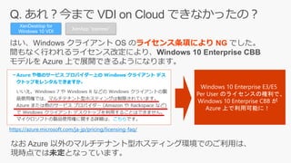 ライセンス条項により NG
XenDesktop for
Windows 10 VDI
https://azure.microsoft.com/ja-jp/pricing/licensing-faq/
Windows 10 Enterprise E3/E5
Per User のライセンスの権利で、
Windows 10 Enterprise CBB が
Azure 上で利用可能に！
XenApp “express”
 