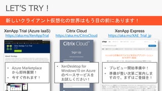 XenApp Trial (Azure IaaS)
https://aka.ms/XenAppTrial
Citrix Cloud
https://aka.ms/CitrixCloud
XenApp Express
https://aka.ms/XAE_Trial_jp
• プレビュー開始準備中！
• 準備が整い次第ご案内しま
すので、まずはご登録を！
• Azure Marketplace
から即時展開！
• 今すぐ作れます！
• XenDesktop for
Windows10 on Azure
のベースサービスを
お試しください！
新しいクライアント仮想化の世界はもう目の前にあります！
 