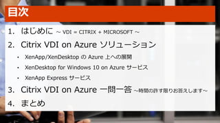 目次
1. はじめに ～ VDI = CITRIX + MICROSOFT ～
2. Citrix VDI on Azure ソリューション
• XenApp/XenDesktop の Azure 上への展開
• XenDesktop for Windows 10 on Azure サービス
• XenApp Express サービス
3. Citrix VDI on Azure 一問一答 ～時間の許す限りお答えします～
4. まとめ
 