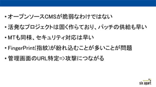 • オープンソースCMSが脆弱なわけではない
• 活発なプロジェクトは固く作らており、パッチの供給も早い
• MTも同様、セキュリティ対応は早い
• FingerPrint(指紋)が紛れ込むことが多いことが問題
• 管理画面のURL特定=>攻撃につながる
 