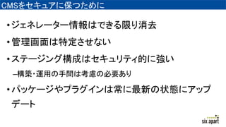 CMSをセキュアに保つために
•ジェネレーター情報はできる限り消去
•管理画面は特定させない
•ステージング構成はセキュリティ的に強い
–構築・運用の手間は考慮の必要あり
•パッケージやプラグインは常に最新の状態にアップ
デート
 