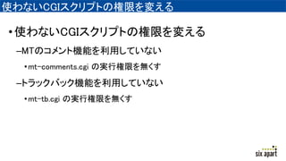 使わないCGIスクリプトの権限を変える
•使わないCGIスクリプトの権限を変える
–MTのコメント機能を利用していない
•mt-comments.cgi の実行権限を無くす
–トラックバック機能を利用していない
•mt-tb.cgi の実行権限を無くす
 