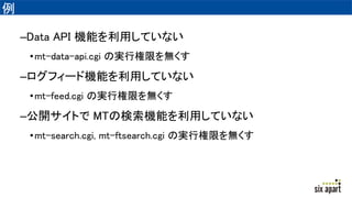 例
–Data API 機能を利用していない
•mt-data-api.cgi の実行権限を無くす
–ログフィード機能を利用していない
•mt-feed.cgi の実行権限を無くす
–公開サイトで MTの検索機能を利用していない
•mt-search.cgi, mt-ftsearch.cgi の実行権限を無くす
 