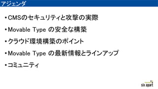 アジェンダ
•CMSのセキュリティと攻撃の実際
•Movable Type の安全な構築
•クラウド環境構築のポイント
•Movable Type の最新情報とラインアップ
•コミュニティ
 