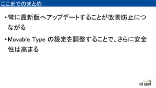 ここまでのまとめ
•常に最新版へアップデートすることが改善防止につ
ながる
•Movable Type の設定を調整することで、さらに安全
性は高まる
 