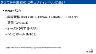 クラウド事業者のセキュリティレベルは高い
•Azureなら
–国際規格 (ISO 27001、HIPAA、FedRAMP、SOC 1/2)
–英国 (G-Cloud)
–オーストラリア (I-RAP)
–シンガポール (MTCS)
出典: https://azure.microsoft.com/ja-jp/support/trust-center/compliance/
 