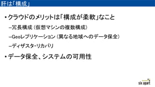 肝は「構成」
•クラウドのメリットは「構成が柔軟」なこと
–冗長構成 (仮想マシンの複数構成)
–Geoレプリケーション (異なる地域へのデータ保全)
–ディザスタ・リカバリ
•データ保全、システムの可用性
 