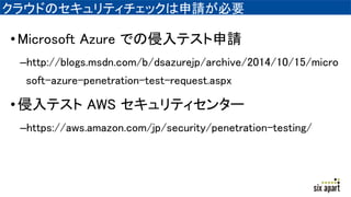 クラウドのセキュリティチェックは申請が必要
•Microsoft Azure での侵入テスト申請
–http://blogs.msdn.com/b/dsazurejp/archive/2014/10/15/micro
soft-azure-penetration-test-request.aspx
•侵入テスト AWS セキュリティセンター
–https://aws.amazon.com/jp/security/penetration-testing/
 