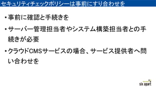 セキュリティチェックポリシーは事前にすり合わせを
•事前に確認と手続きを
•サーバー管理担当者やシステム構築担当者との手
続きが必要
•クラウドCMSサービスの場合、サービス提供者へ問
い合わせを
 
