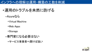 インフラへの理解は運用・構築の工数を削減
•運用のトラブルを未然に防げる
–Azureなら
•Virtual Machine
•Web Apps
•Storage
–専門家になる必要はない
•サービス事業者へ聞けば良い
 