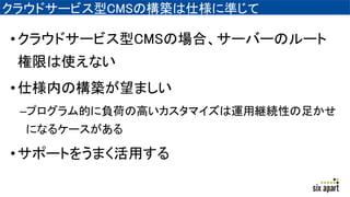 クラウドサービス型CMSの構築は仕様に準じて
•クラウドサービス型CMSの場合、サーバーのルート
権限は使えない
•仕様内の構築が望ましい
–プログラム的に負荷の高いカスタマイズは運用継続性の足かせ
になるケースがある
•サポートをうまく活用する
 