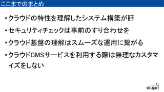 ここまでのまとめ
•クラウドの特性を理解したシステム構築が肝
•セキュリティチェックは事前のすり合わせを
•クラウド基盤の理解はスムーズな運用に繋がる
•クラウドCMSサービスを利用する際は無理なカスタマ
イズをしない
 