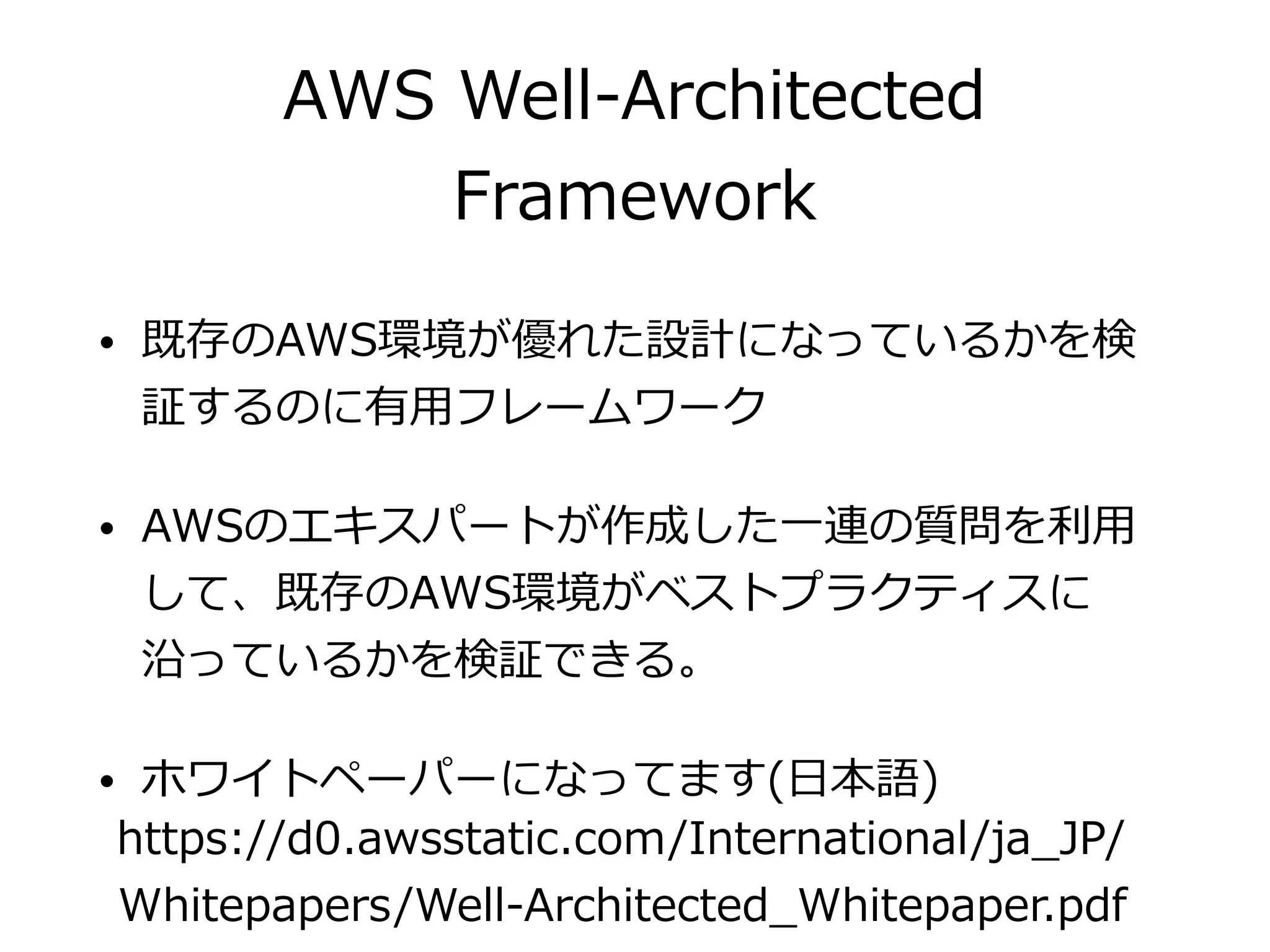 AWS Well-Architected
Framework
• 既存のAWS環境が優れた設計になっているかを検
証するのに有⽤フレームワーク
• AWSのエキスパートが作成した⼀連の質問を利⽤
して、既存のAWS環境がベストプラクティスに
沿っているかを検証できる。
• ホワイトペーパーになってます(⽇本語)
https://d0.awsstatic.com/International/ja_JP/
Whitepapers/Well-Architected_Whitepaper.pdf
 